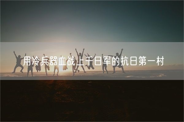 用冷兵器血战上千日军的抗日第一村